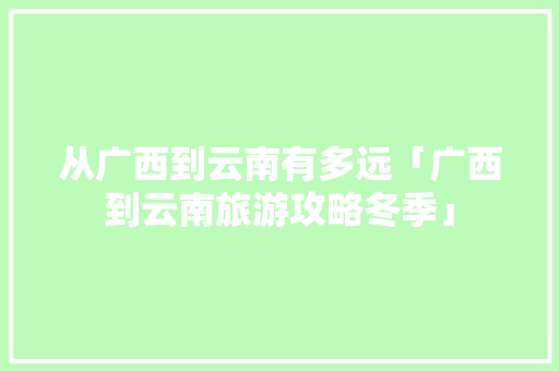 从广西到云南有多远「广西到云南旅游攻略冬季」 从广西到云南有多远「广西到云南旅游攻略冬季」 教育法律