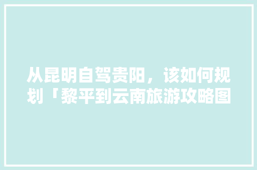 从昆明自驾贵阳，该如何规划「黎平到云南旅游攻略图片」 从昆明自驾贵阳，该如何规划「黎平到云南旅游攻略图片」 旅游攻略