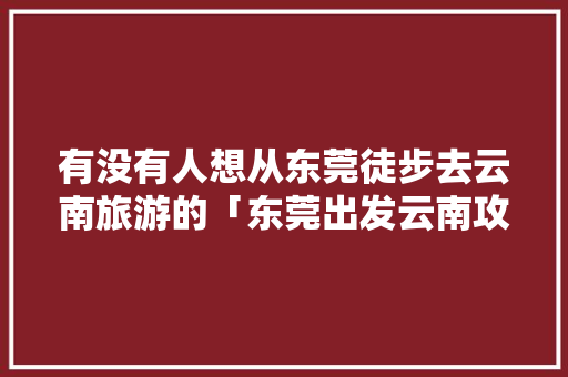 有没有人想从东莞徒步去云南旅游的「东莞出发云南攻略自助游攻略」 有没有人想从东莞徒步去云南旅游的「东莞出发云南攻略自助游攻略」 时尚穿搭