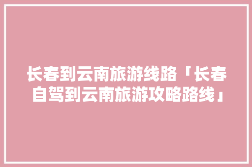 长春到云南旅游线路「长春自驾到云南旅游攻略路线」 长春到云南旅游线路「长春自驾到云南旅游攻略路线」 健康母婴