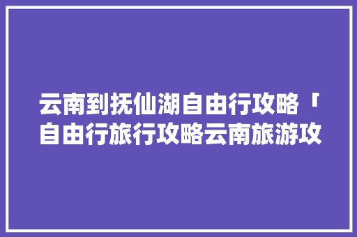 云南到抚仙湖自由行攻略「自由行旅行攻略云南旅游攻略」 云南到抚仙湖自由行攻略「自由行旅行攻略云南旅游攻略」 时尚穿搭
