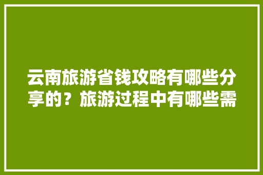 云南旅游省钱攻略有哪些分享的？旅游过程中有哪些需要注意的「云南旅游私人定制怎么样」 云南旅游省钱攻略有哪些分享的？旅游过程中有哪些需要注意的「云南旅游私人定制怎么样」 旅游攻略