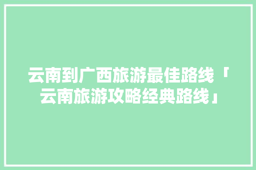 云南到广西旅游最佳路线「云南旅游攻略经典路线」 云南到广西旅游最佳路线「云南旅游攻略经典路线」 时尚穿搭