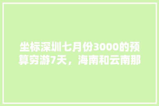 坐标深圳七月份3000的预算穷游7天，海南和云南那个好呢「七月去云南旅游攻略穷游的说说」 坐标深圳七月份3000的预算穷游7天，海南和云南那个好呢「七月去云南旅游攻略穷游的说说」 教育法律