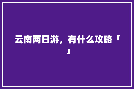 云南两日游，有什么攻略「」 云南两日游，有什么攻略「」 汽车常识