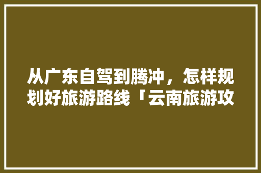 从广东自驾到腾冲，怎样规划好旅游路线「云南旅游攻略从广州出发要多久」 从广东自驾到腾冲，怎样规划好旅游路线「云南旅游攻略从广州出发要多久」 旅游攻略