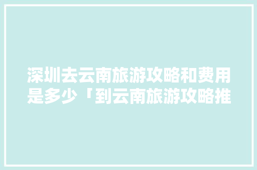 深圳去云南旅游攻略和费用是多少「到云南旅游攻略推荐一下」 深圳去云南旅游攻略和费用是多少「到云南旅游攻略推荐一下」 手机电脑
