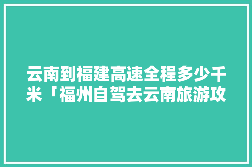 云南到福建高速全程多少千米「福州自驾去云南旅游攻略路线」 云南到福建高速全程多少千米「福州自驾去云南旅游攻略路线」 教育法律