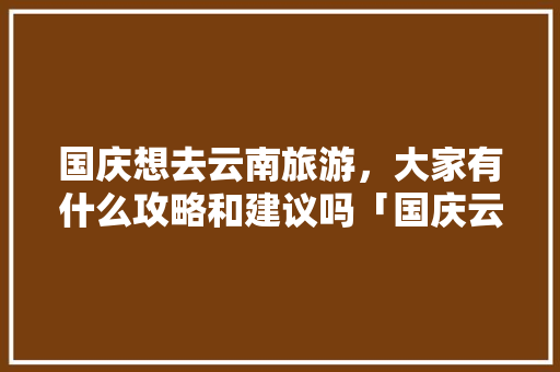 国庆想去云南旅游，大家有什么攻略和建议吗「国庆云南旅游攻略大全」 国庆想去云南旅游，大家有什么攻略和建议吗「国庆云南旅游攻略大全」 时尚穿搭