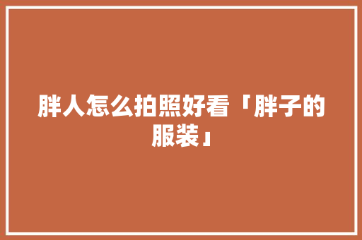 胖人怎么拍照好看「胖子的服装」 胖人怎么拍照好看「胖子的服装」 教育法律