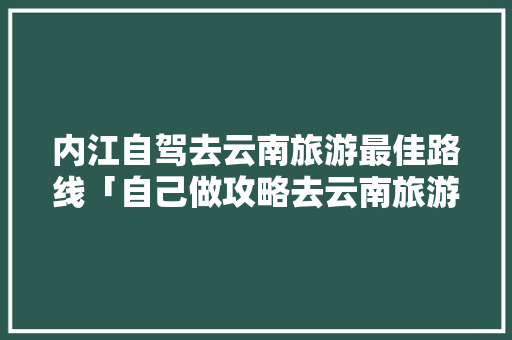 内江自驾去云南旅游最佳路线「自己做攻略去云南旅游可以吗」 内江自驾去云南旅游最佳路线「自己做攻略去云南旅游可以吗」 健康母婴