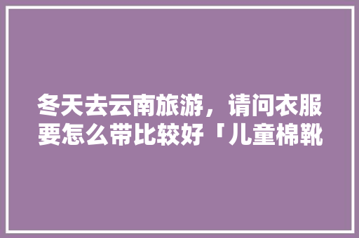 冬天去云南旅游，请问衣服要怎么带比较好「儿童棉靴子」 冬天去云南旅游，请问衣服要怎么带比较好「儿童棉靴子」 时尚穿搭