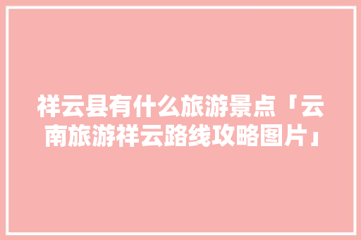 祥云县有什么旅游景点「云南旅游祥云路线攻略图片」 祥云县有什么旅游景点「云南旅游祥云路线攻略图片」 手机电脑