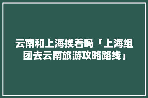 云南和上海挨着吗「上海组团去云南旅游攻略路线」 云南和上海挨着吗「上海组团去云南旅游攻略路线」 手机电脑