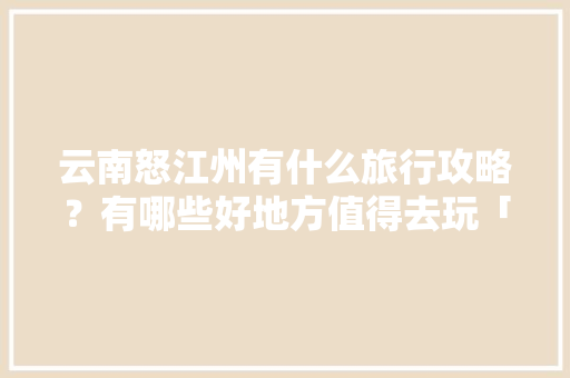 云南怒江州有什么旅行攻略？有哪些好地方值得去玩「云南旅游攻略3月一星期游」 云南怒江州有什么旅行攻略？有哪些好地方值得去玩「云南旅游攻略3月一星期游」 时尚穿搭