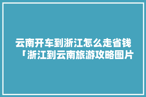 云南开车到浙江怎么走省钱「浙江到云南旅游攻略图片」 云南开车到浙江怎么走省钱「浙江到云南旅游攻略图片」 健康母婴