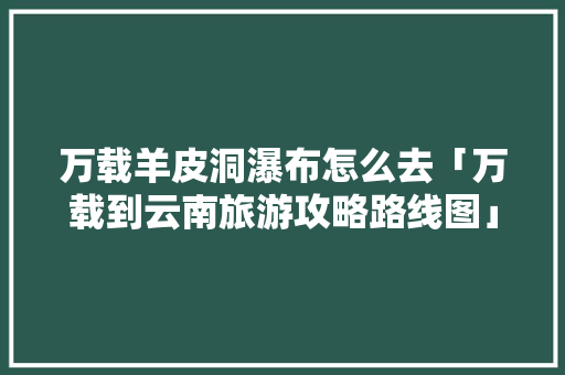 万载羊皮洞瀑布怎么去「万载到云南旅游攻略路线图」 万载羊皮洞瀑布怎么去「万载到云南旅游攻略路线图」 时尚穿搭
