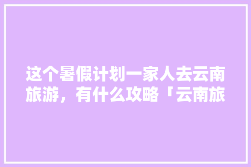 这个暑假计划一家人去云南旅游，有什么攻略「云南旅游1个人攻略图」 这个暑假计划一家人去云南旅游，有什么攻略「云南旅游1个人攻略图」 美食菜谱