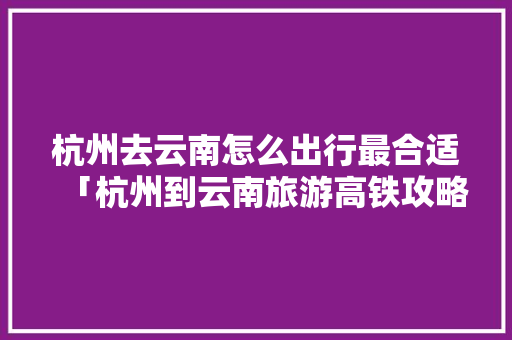 杭州去云南怎么出行最合适「杭州到云南旅游高铁攻略路线」 杭州去云南怎么出行最合适「杭州到云南旅游高铁攻略路线」 旅游攻略