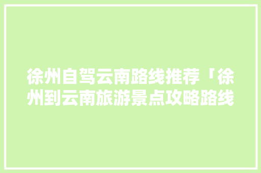 徐州自驾云南路线推荐「徐州到云南旅游景点攻略路线」 徐州自驾云南路线推荐「徐州到云南旅游景点攻略路线」 手机电脑