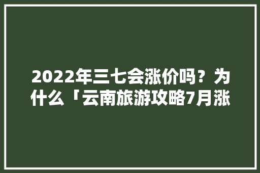2022年三七会涨价吗？为什么「云南旅游攻略7月涨价了吗」 2022年三七会涨价吗？为什么「云南旅游攻略7月涨价了吗」 美食菜谱