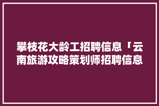 攀枝花大龄工招聘信息「云南旅游攻略策划师招聘信息」 攀枝花大龄工招聘信息「云南旅游攻略策划师招聘信息」 旅游攻略