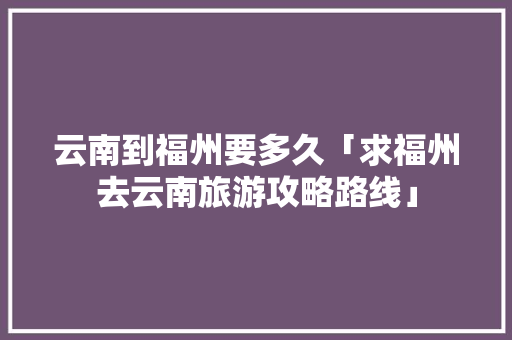 云南到福州要多久「求福州去云南旅游攻略路线」 云南到福州要多久「求福州去云南旅游攻略路线」 美食菜谱