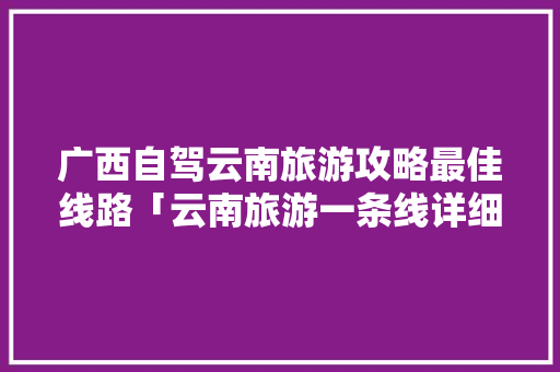 广西自驾云南旅游攻略最佳线路「云南旅游一条线详细攻略图」 广西自驾云南旅游攻略最佳线路「云南旅游一条线详细攻略图」 美食菜谱