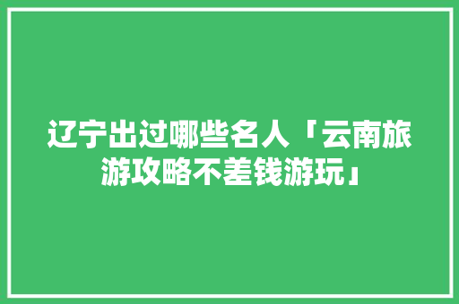 辽宁出过哪些名人「云南旅游攻略不差钱游玩」 辽宁出过哪些名人「云南旅游攻略不差钱游玩」 美食菜谱