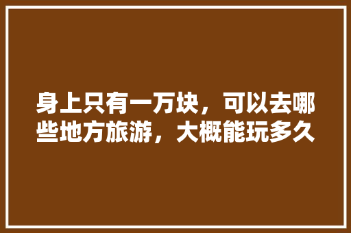身上只有一万块，可以去哪些地方旅游，大概能玩多久「一万块钱去云南旅游可以花几天?」 身上只有一万块，可以去哪些地方旅游，大概能玩多久「一万块钱去云南旅游可以花几天?」 美食菜谱