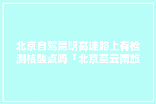 北京自驾昆明高速路上有检测核酸点吗「北京至云南旅游自驾攻略路线」 北京自驾昆明高速路上有检测核酸点吗「北京至云南旅游自驾攻略路线」 旅游攻略