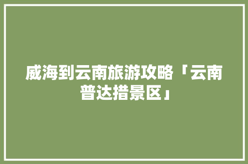 威海到云南旅游攻略「云南普达措景区」 威海到云南旅游攻略「云南普达措景区」 旅游攻略