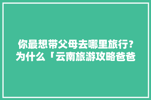 你最想带父母去哪里旅行？为什么「云南旅游攻略爸爸去哪儿视频」 你最想带父母去哪里旅行？为什么「云南旅游攻略爸爸去哪儿视频」 手机电脑
