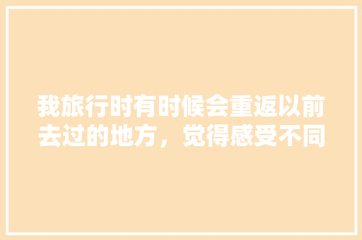 我旅行时有时候会重返以前去过的地方，觉得感受不同，大家怎么认为「五月云南旅游必去的景点」 我旅行时有时候会重返以前去过的地方，觉得感受不同，大家怎么认为「五月云南旅游必去的景点」 美食菜谱