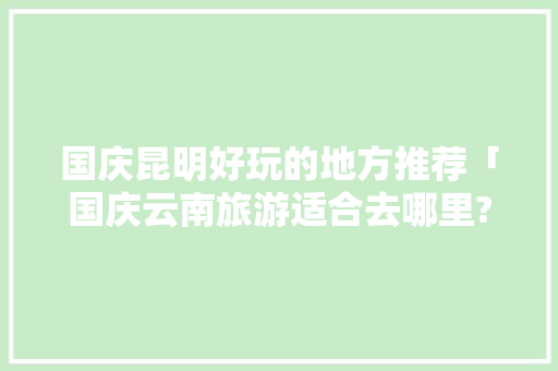 国庆昆明好玩的地方推荐「国庆云南旅游适合去哪里?」 国庆昆明好玩的地方推荐「国庆云南旅游适合去哪里?」 美食菜谱
