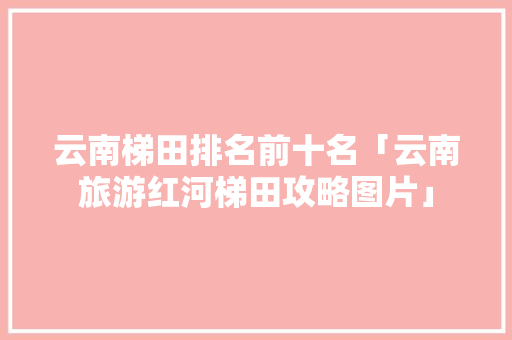 云南梯田排名前十名「云南旅游红河梯田攻略图片」 云南梯田排名前十名「云南旅游红河梯田攻略图片」 时尚穿搭