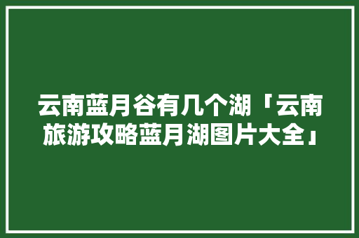 云南蓝月谷有几个湖「云南旅游攻略蓝月湖图片大全」 云南蓝月谷有几个湖「云南旅游攻略蓝月湖图片大全」 手机电脑