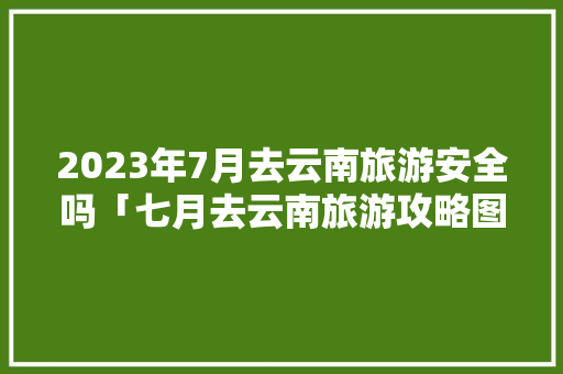 2023年7月去云南旅游安全吗「七月去云南旅游攻略图」 2023年7月去云南旅游安全吗「七月去云南旅游攻略图」 时尚穿搭