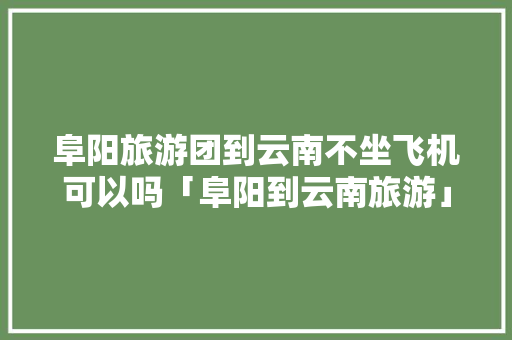 阜阳旅游团到云南不坐飞机可以吗「阜阳到云南旅游」 阜阳旅游团到云南不坐飞机可以吗「阜阳到云南旅游」 美食菜谱