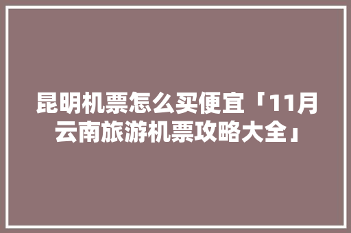 昆明机票怎么买便宜「11月云南旅游机票攻略大全」 昆明机票怎么买便宜「11月云南旅游机票攻略大全」 时尚穿搭
