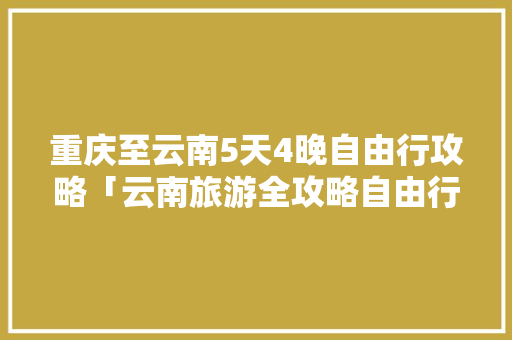 重庆至云南5天4晚自由行攻略「云南旅游全攻略自由行出行咨询」 重庆至云南5天4晚自由行攻略「云南旅游全攻略自由行出行咨询」 旅游攻略