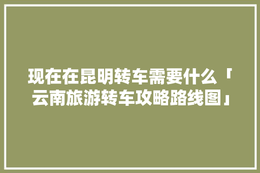 现在在昆明转车需要什么「云南旅游转车攻略路线图」 现在在昆明转车需要什么「云南旅游转车攻略路线图」 旅游攻略