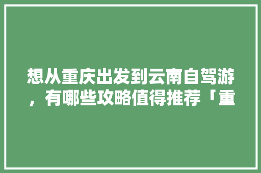 想从重庆出发到云南自驾游，有哪些攻略值得推荐「重庆和云南旅游攻略区别在哪」 想从重庆出发到云南自驾游，有哪些攻略值得推荐「重庆和云南旅游攻略区别在哪」 时尚穿搭