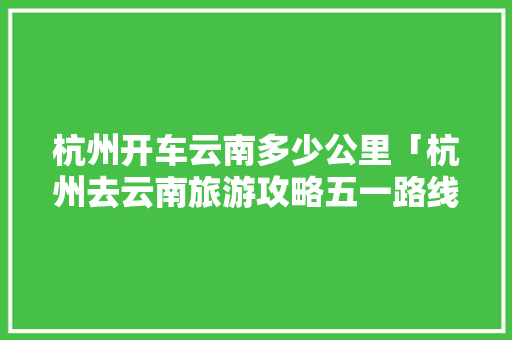 杭州开车云南多少公里「杭州去云南旅游攻略五一路线」 杭州开车云南多少公里「杭州去云南旅游攻略五一路线」 时尚穿搭