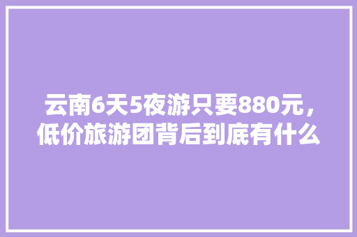 云南6天5夜游只要880元，低价旅游团背后到底有什么猫腻「云南旅游攻略3月跟团旅游」 云南6天5夜游只要880元，低价旅游团背后到底有什么猫腻「云南旅游攻略3月跟团旅游」 健康母婴