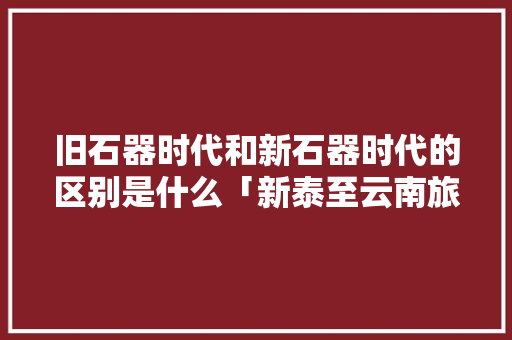 旧石器时代和新石器时代的区别是什么「新泰至云南旅游路线攻略图」 旧石器时代和新石器时代的区别是什么「新泰至云南旅游路线攻略图」 健康母婴