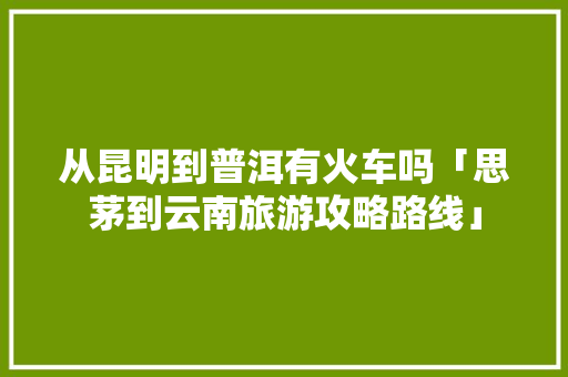 从昆明到普洱有火车吗「思茅到云南旅游攻略路线」 从昆明到普洱有火车吗「思茅到云南旅游攻略路线」 时尚穿搭