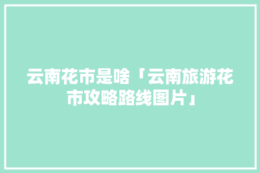 云南花市是啥「云南旅游花市攻略路线图片」 云南花市是啥「云南旅游花市攻略路线图片」 美食菜谱