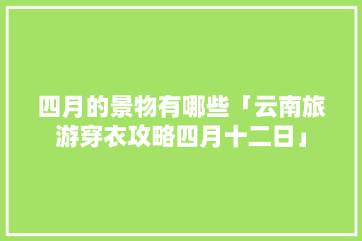 四月的景物有哪些「云南旅游穿衣攻略四月十二日」 四月的景物有哪些「云南旅游穿衣攻略四月十二日」 时尚穿搭