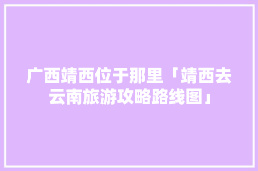广西靖西位于那里「靖西去云南旅游攻略路线图」 广西靖西位于那里「靖西去云南旅游攻略路线图」 手机电脑